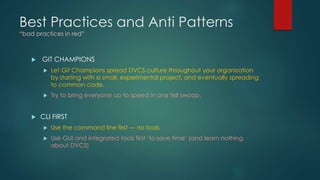 Best Practices and Anti Patterns 
“bad practices in red” 
 GIT CHAMPIONS 
 Let Git Champions spread DVCS culture throughout your organization 
by starting with a small, experimental project, and eventually spreading 
to common code. 
 Try to bring everyone up to speed in one fell swoop. 
 CLI FIRST 
 Use the command line first — no tools 
 Use GUI and integrated tools first ‘to save time‘ (and learn nothing 
about DVCS) 
 