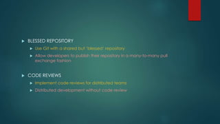  BLESSED REPOSITORY 
 Use Git with a shared but ‘blessed‘ repository 
 Allow developers to publish their repository in a many-to-many pull 
exchange fashion 
 CODE REVIEWS 
 Implement code reviews for distributed teams 
 Distributed development without code review 
 