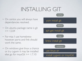 INSTALLING GIT 
• On centos you will always have 
dependancies resolved. 
• On ubuntu package name is git 
>= 12.04 
• For mac I use homebrew 
however ports and fink should 
work the same. 
• On windows give linux a chance 
or try cygwin it may be installed 
else go for msysGit >= 1.7.10 
redhat 
yum install git 
debian 
apt-get install git 
mac 
brew install git 
windows 
use linux or 
install cygwin or msysGit 
 