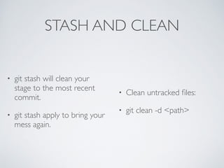 STASH AND CLEAN 
• git stash will clean your 
stage to the most recent 
commit. 
• git stash apply to bring your 
mess again. 
• Clean untracked files: 
• git clean -d <path> 
 