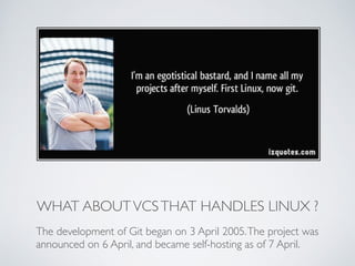 WHAT ABOUT VCS THAT HANDLES LINUX ? 
The development of Git began on 3 April 2005. The project was 
announced on 6 April, and became self-hosting as of 7 April. 
 