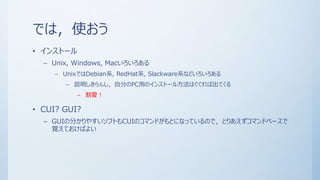 では，使おう
• インストール
– Unix, Windows, Macいろいろある
– UnixではDebian系, RedHat系, Slackware系などいろいろある
– 説明しきらんし，自分のPC用のインストール方法はぐぐれば出てくる
– 割愛！
• CUI? GUI?
– GUIの分かりやすいソフトもCUIのコマンドがもとになっているので，とりあえずコマンドベースで
覚えておけばよい
 