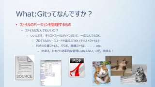 What:Gitってなんですか？
• ファイルのバージョンを管理するもの
– ファイルはなんでもいいの？
– いいんです．テキストファイルがメインだけど，一応なんでもOK.
– プログラムのソースコードや論文のTeX (テキストファイル)
– PDFの文書ファイル，パワポ，画像ファイル，．．．etc.
– 出来る，けれども効率的な管理にはなんない，けど，出来る！
 