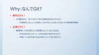 Why:なんでGit?
• 便利だから！
– どう便利かは，色々なサイト等で説明があるのでそちらに．
– 宗教戦争に近いところも無きにしも非ずなところもあったりなかったり寿限無寿限無．
• 必要だから！
– 業務等にてGitを使うことが前提となっていることもある．
– ROSを使う時にはモジュールがGit経由で配布されるので．
– 所属している研究室ではGitを使うようにと「神」が宣うので．
 