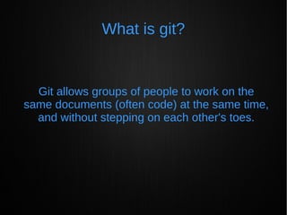 What is git?
Git allows groups of people to work on the
same documents (often code) at the same time,
and without stepping on each other's toes.
 