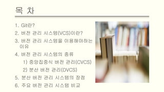 목 차
1. Git란?
2. 버전 관리 시스템(VCS)이란?
3. 버전 관리 시스템을 이용해야하는 이유
4. 버전 관리 시스템의 종류
1) 중앙집중식 버전 관리(CVCS)
2) 분산 버전 관리(DVCS)
5. 분산 버전 관리 시스템의 장점
6. 주요 버전 관리 시스템 비교
 