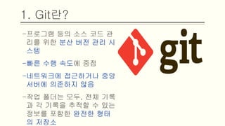 1. Git란?
-프로그램 등의 소스 코드 관리를
위한 분산 버전 관리 시스템
-빠른 수행 속도에 중점
-네트워크에 접근하거나 중앙 서버
에 의존하지 않음
-작업 폴더는 모두, 전체 기록과 각
기록을 추적할 수 있는 정보를 포
함한 완전한 형태의 저장소
 