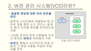 - 동일한 정보에 대한 여러 버전을 관리
-공학과 소프트웨어 개발에서 팀 단위
로 개발 중인 소스 코드나, 설계도 등
의 디지털 문서를 관리하는데 사용
-그러한 문서의 변경 사항들에 숫자나
문자로 버전을 부여해서 구분
-버전을 통해서 시간적으로 변경 사항
과 그 변경 사항을 작성한 작업자를 추
적
2. 버전 관리 시스템(VCS)이란?
로컬 VCS (1세대)
 