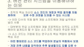 - 조직의 핵심 자산인 소스 코드의 개정과 백업 절차를 자동화하여 오
류 수정 과정을 도와줄 수 있는 시스템
-> 이미 다수의 국제 협력 개방 소프트웨어 개발 실무에서 널리 사용
- 대부분의 주요 소프트웨어 개발 프로젝트는 아직도 소프트웨어의
설계도라 할 수 있는 소스 코드 작성이 주요한 부분
-> 소스 코드는 기업체 또는 연구소의 핵심 역량이 응축된 핵심 자산
- 어떤 형태로든 소스 코드를 백업하여 분실의 위험에서 보호
- 개정 전후 내용을 파악하여 추후 발생할지도 모를 오류 수정에 대비
3. 버전 관리 시스템을 이용해야하는 이유
 
