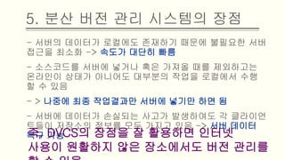 5. 분산 버전 관리 시스템의 장점
- 서버의 데이터가 로컬에도 존재하기 때문에 불필요한 서버 접근
을 최소화 -> 속도가 대단히 빠름
- 소스코드를 서버에 넣거나 혹은 가져올 때를 제외하고는 온라인
이 상태가 아니어도 대부분의 작업을 로컬에서 수행할 수 있음
- > 나중에 최종 작업결과만 서버에 넣기만 하면 됨
- 서버에 데이터가 손실되는 사고가 발생하여도 각 클라이언트들
이 저장소의 정보를 모두 가지고 있음 -> 서버 데이터 복구 가능
즉, DVCS의 장점을 잘 활용하면 인터넷 사용이
원활하지 않은 장소에서도 버전 관리를 할 수 있음
 