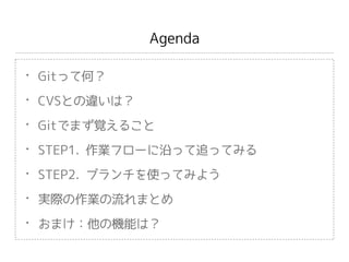 Agenda
• Gitって何？
• CVSとの違いは？
• Gitでまず覚えること
• STEP1. 作業フローに沿って追ってみる
• STEP2. ブランチを使ってみよう
• 実際の作業の流れまとめ
• おまけ：他の機能は？
 