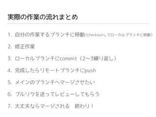実際の作業の流れまとめ
1. 自分の作業するブランチに移動
2. 修正作業
3. ローカルブランチにcommit（2∼3繰り返し）
4. 完成したらリモートブランチにpush
5. メインのブランチへマージさせたい
6. プルリクを送ってレビューしてもらう
7. 大丈夫ならマージされる 終わり！
（checkoutしてローカルブランチに移動）
 