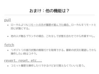 おまけ：他の機能は？
pull
fetch
ローカルよりもリモートの方が履歴が進んでた場合、ローカルをリモートと
同じ状態にする。
他の人が触るブランチの場合、これをして状態を合わせてから作業すべし。
リポジトリの進行状態の情報だけを取得できる。最新の状況を確認してから
操作したい時はコチラ。
revert, reset, etc.....
コミット履歴を操作したりできるけどまだ覚えなくていいと思う。
 