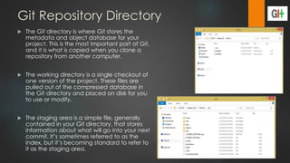 Git Repository Directory
 The Git directory is where Git stores the
metadata and object database for your
project. This is the most important part of Git,
and it is what is copied when you clone a
repository from another computer.
 The working directory is a single checkout of
one version of the project. These files are
pulled out of the compressed database in
the Git directory and placed on disk for you
to use or modify.
 The staging area is a simple file, generally
contained in your Git directory, that stores
information about what will go into your next
commit. It’s sometimes referred to as the
index, but it’s becoming standard to refer to
it as the staging area.
 