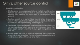 Git vs. other source control
1. Branching & Merging
 Git allows and encourages you to have multiple local branches
that can be entirely independent of each other. The creation,
merging, and deletion of those lines of development takes
seconds.
 Create a branch to try out an idea, commit a few times, switch
back to where you branched from, apply a patch, switch back
to where you are experimenting, and merge it in.
 Create new branches for each new feature you're working on so
you can seamlessly switch back and forth between them, then
delete each branch when that feature gets merged into your
main line.
 Notably, when you push to a remote repository, you do not have
to push all of your branches. You can choose to share just one of
your branches, a few of them, or all of them
 