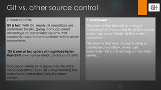 Git vs. other source control
2. Small and Fast
Git is fast. With Git, nearly all operations are
performed locally, giving it a huge speed
advantage on centralized systems that
constantly have to communicate with a server
somewhere.
Git is one or two orders of magnitude faster
than SVN, even under ideal conditions for SVN.
One place where Git is slower is in the initial
clone operation. Here, Git is downloading the
entire history rather than only the latest
version.
3. Distributed
This means that instead of doing a
"checkout" of the current tip of the source
code, you do a "clone" of the entire
repository.
This means that even if you're using a
centralized workflow, every user
essentially has a full backup of the main
server.
 