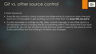 Git vs. other source control
4. Data Assurance
 Every file and commit is check summed and retrieved by its checksum when checked
back out. It's impossible to get anything out of Git other than the exact bits you put in.
 It is also impossible to change any file, date, commit message, or any other data in a
Git repository without changing the IDs of everything after it. This means that if you have
a commit ID, you can be assured not only that your project is exactly the same as when
it was committed, but that nothing in its history was changed.
 