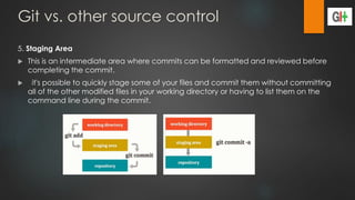 Git vs. other source control
5. Staging Area
 This is an intermediate area where commits can be formatted and reviewed before
completing the commit.
 it's possible to quickly stage some of your files and commit them without committing
all of the other modified files in your working directory or having to list them on the
command line during the commit.
 