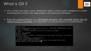 What is Git ?
 Git is a free and open source distributed version control system designed to handle
everything from small to very large projects with speed and efficiency.
 Every Git working directory is a full-fledged repository with complete history and full
version tracking capabilities, not dependent on network access or a central server.
 