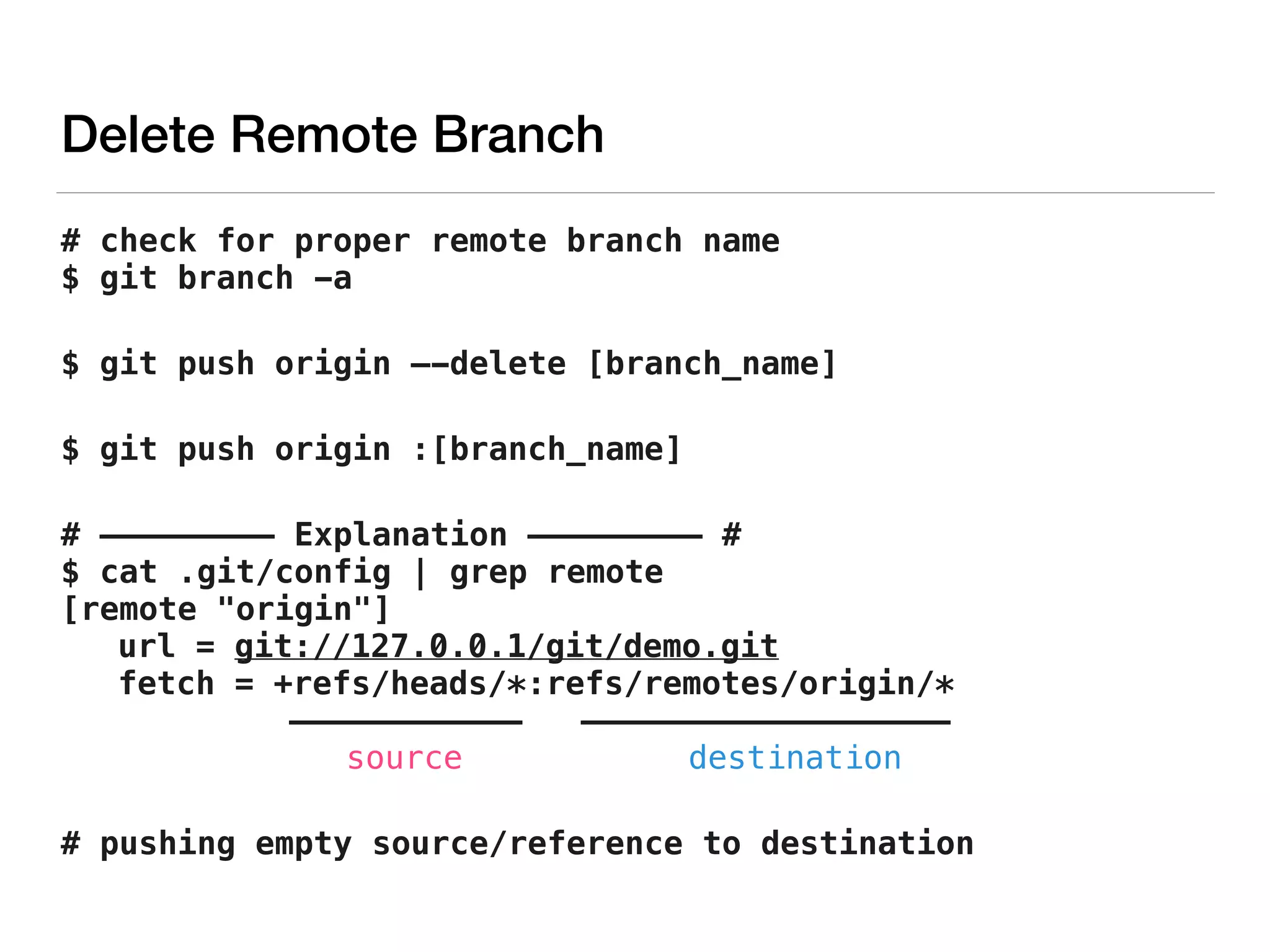 Delete Remote Branch
# check for proper remote branch name 
$ git branch -a
$ git push origin —-delete [branch_name]
$ git push origin :[branch_name]
# ————————— Explanation ————————— # 
$ cat .git/config | grep remote 
[remote "origin"] 
url = git://127.0.0.1/git/demo.git 
fetch = +refs/heads/*:refs/remotes/origin/* 
———————————— ——————————————————— 
source destination
# pushing empty source/reference to destination
 