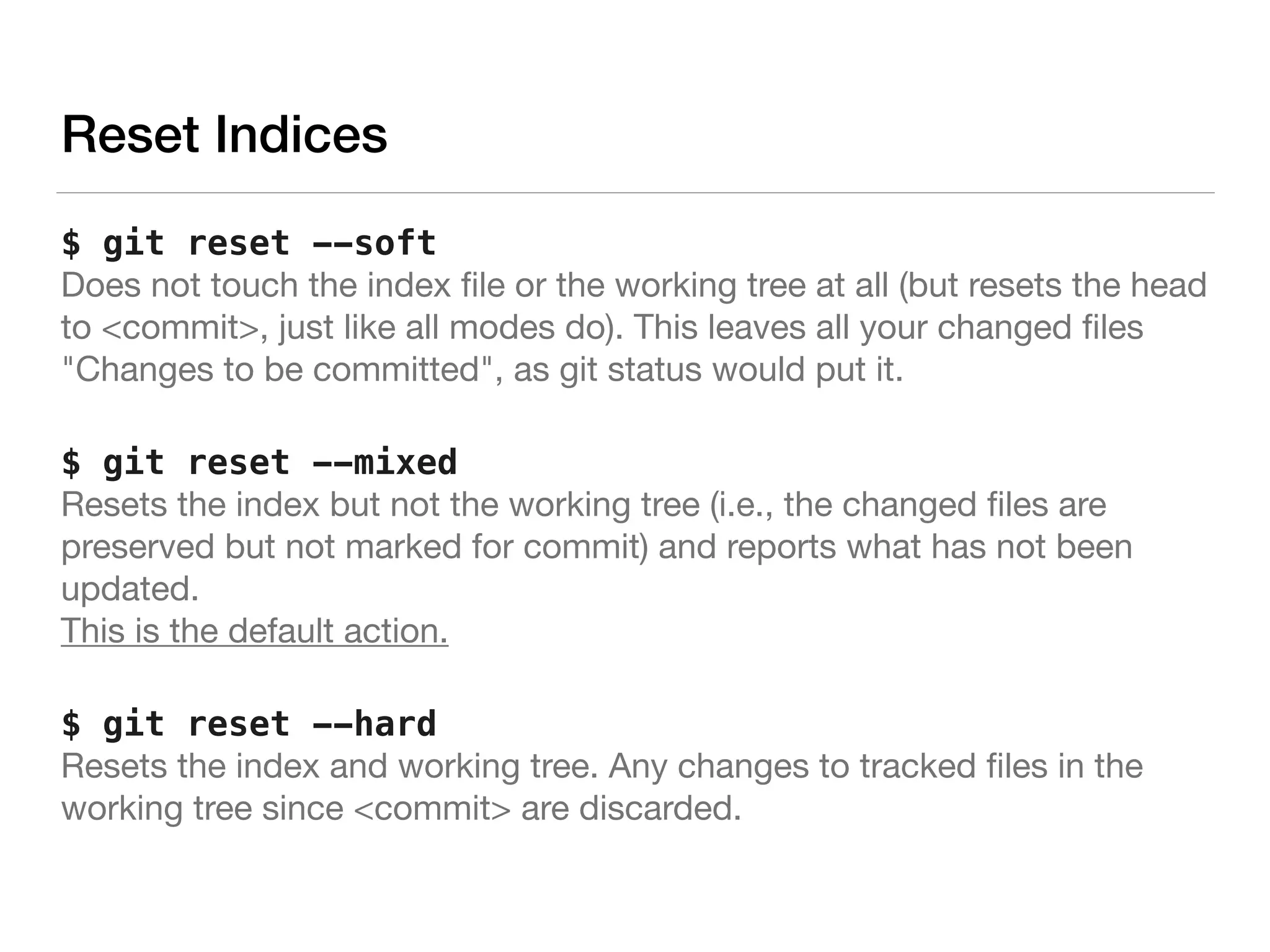 Reset Indices
$ git reset --soft 
Does not touch the index ﬁle or the working tree at all (but resets the head
to <commit>, just like all modes do). This leaves all your changed ﬁles
"Changes to be committed", as git status would put it.
$ git reset --mixed 
Resets the index but not the working tree (i.e., the changed ﬁles are
preserved but not marked for commit) and reports what has not been
updated. 
This is the default action.
$ git reset --hard 
Resets the index and working tree. Any changes to tracked ﬁles in the
working tree since <commit> are discarded.
 