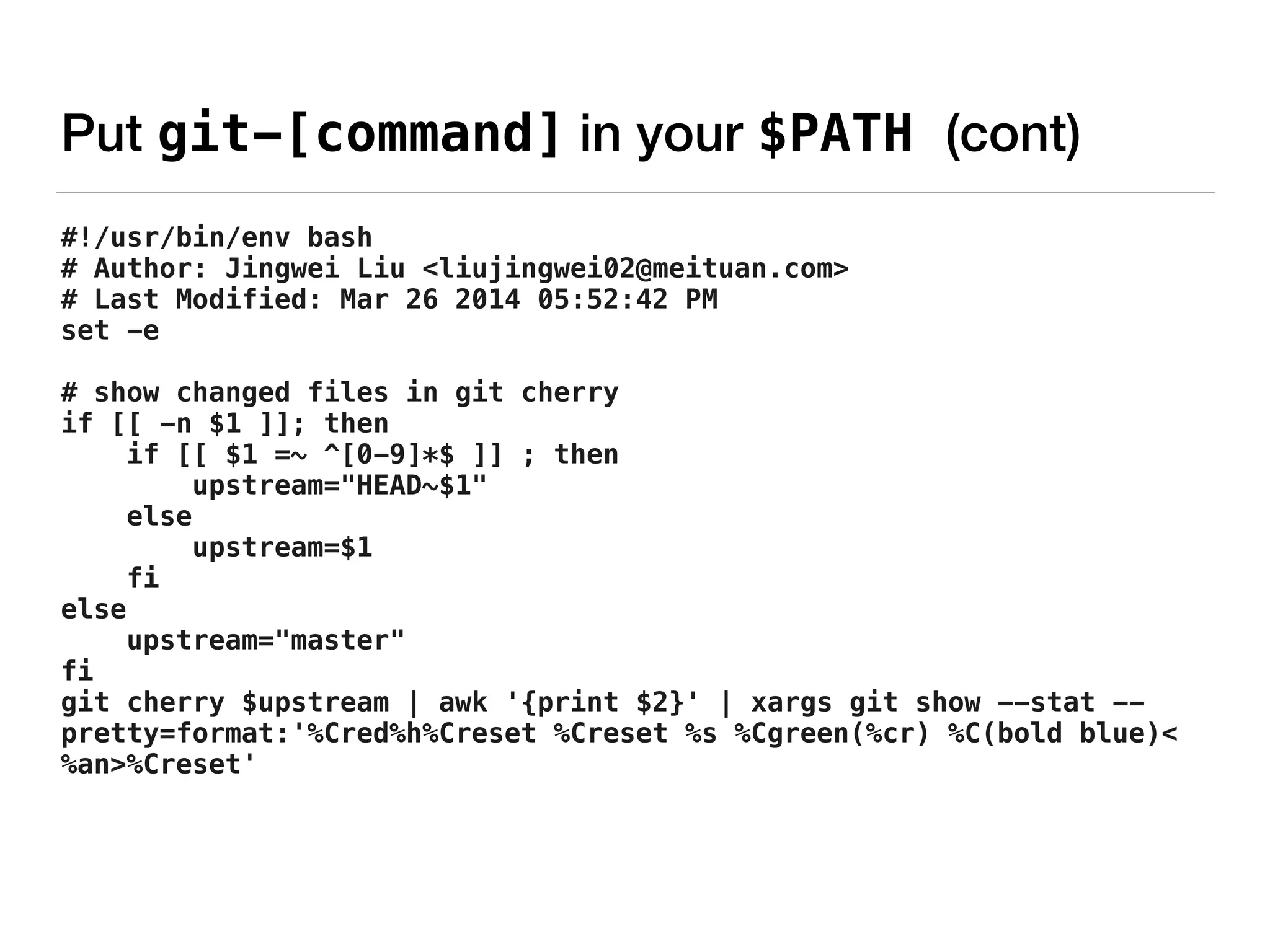 Put git-[command] in your $PATH (cont)
#!/usr/bin/env bash
# Author: Jingwei Liu <liujingwei02@meituan.com>
# Last Modified: Mar 26 2014 05:52:42 PM
set -e
# show changed files in git cherry
if [[ -n $1 ]]; then
if [[ $1 =~ ^[0-9]*$ ]] ; then
upstream="HEAD~$1"
else
upstream=$1
fi
else
upstream="master"
fi
git cherry $upstream | awk '{print $2}' | xargs git show --stat --
pretty=format:'%Cred%h%Creset %Creset %s %Cgreen(%cr) %C(bold blue)<
%an>%Creset'
 