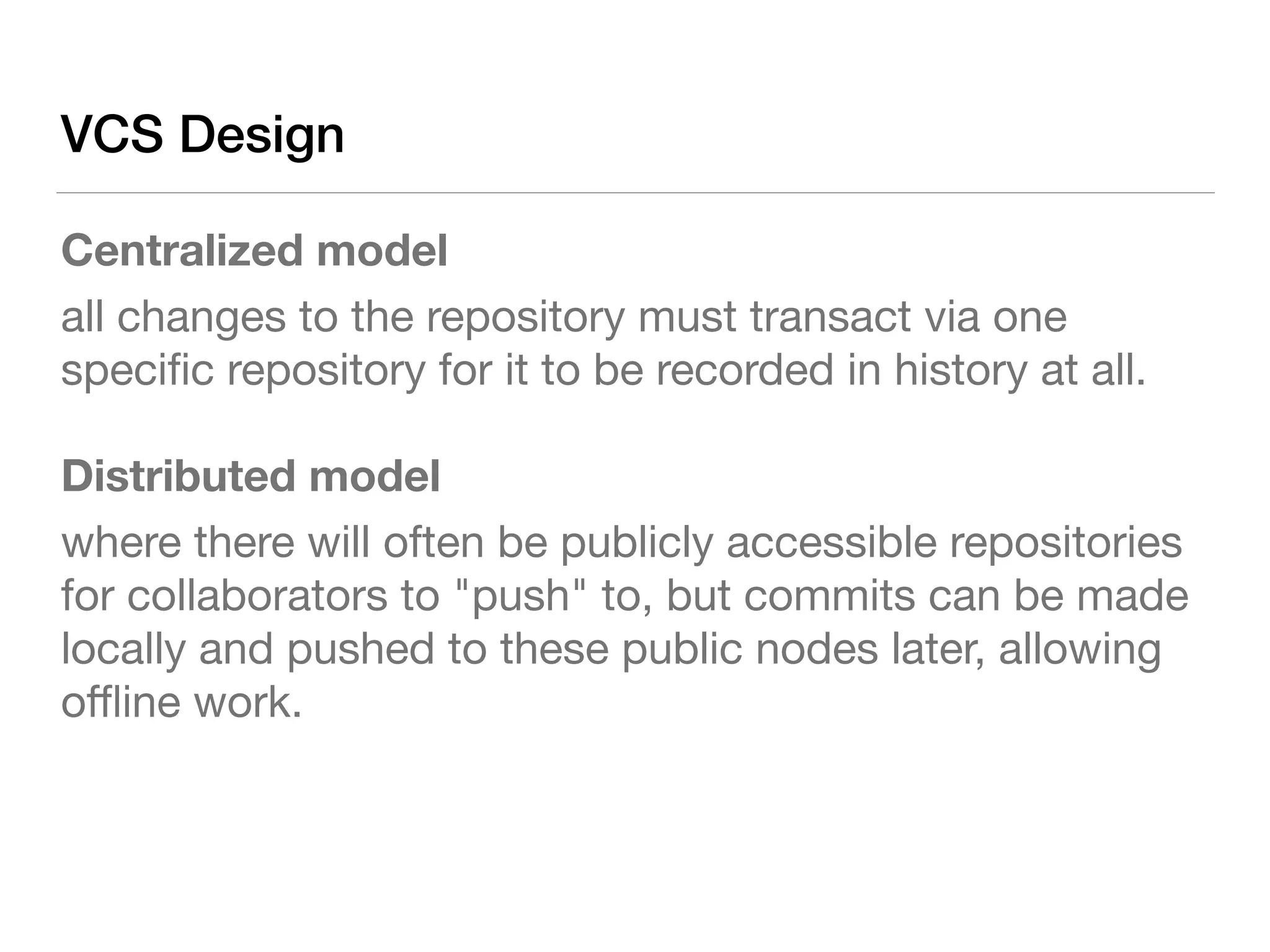 VCS Design
Centralized model
all changes to the repository must transact via one
speciﬁc repository for it to be recorded in history at all.

Distributed model
where there will often be publicly accessible repositories
for collaborators to "push" to, but commits can be made
locally and pushed to these public nodes later, allowing
oﬄine work.
 