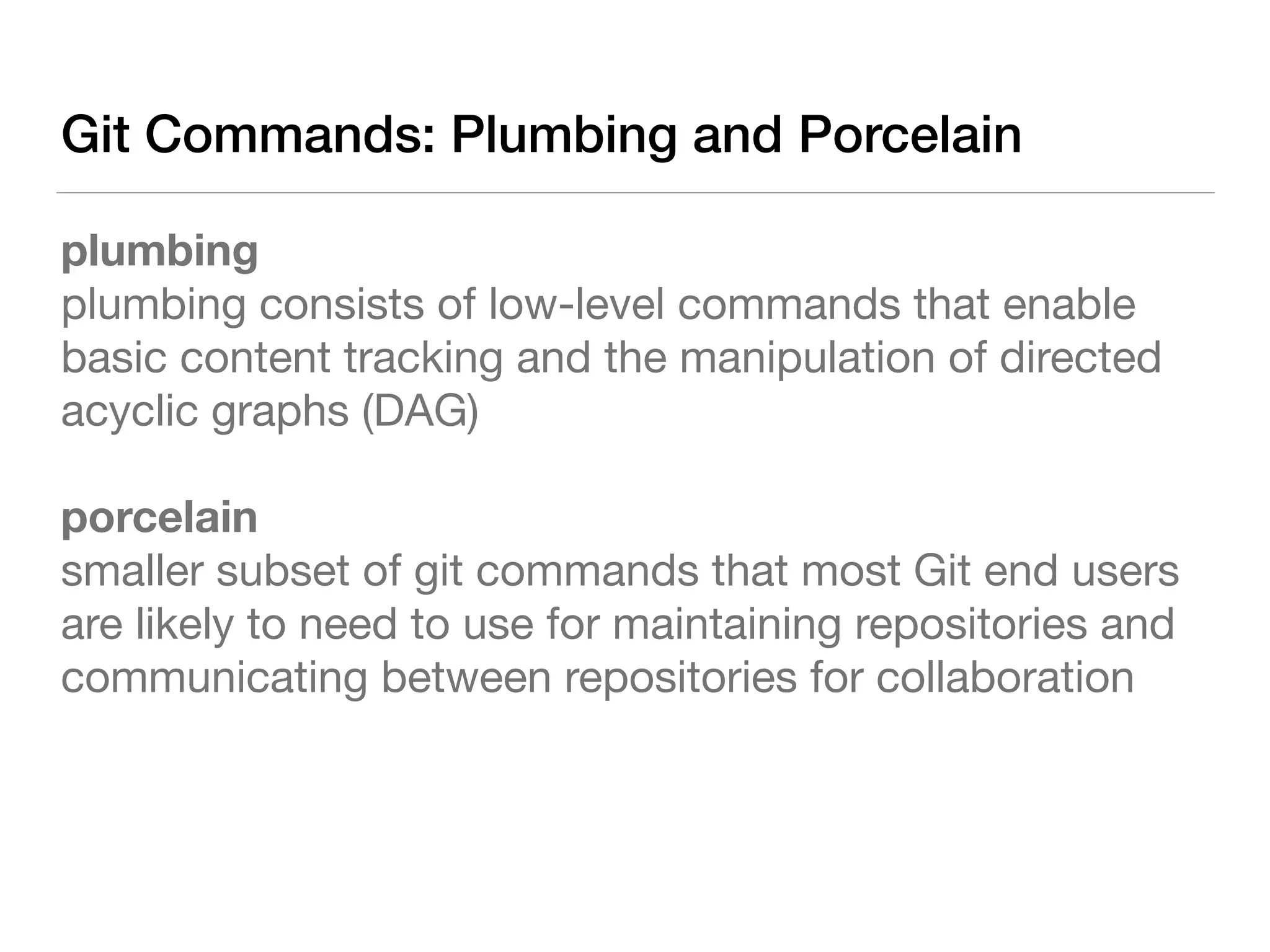 Git Commands: Plumbing and Porcelain
plumbing 
plumbing consists of low-level commands that enable
basic content tracking and the manipulation of directed
acyclic graphs (DAG)

porcelain 
smaller subset of git commands that most Git end users
are likely to need to use for maintaining repositories and
communicating between repositories for collaboration
 