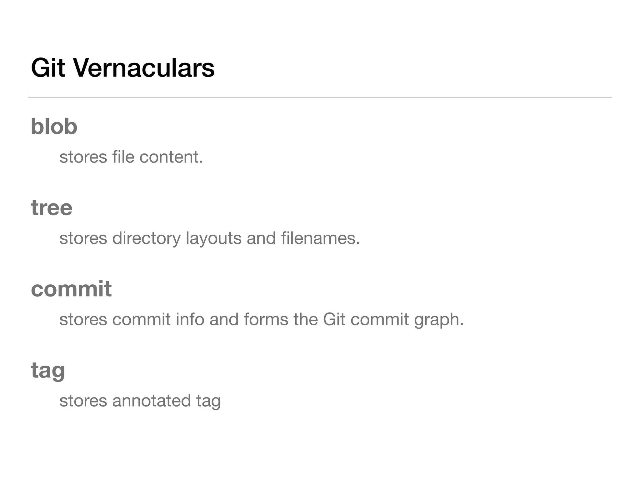 Git Vernaculars
blob
	 stores ﬁle content.

tree
	 stores directory layouts and ﬁlenames.

commit
	 stores commit info and forms the Git commit graph.

tag
	 stores annotated tag
 