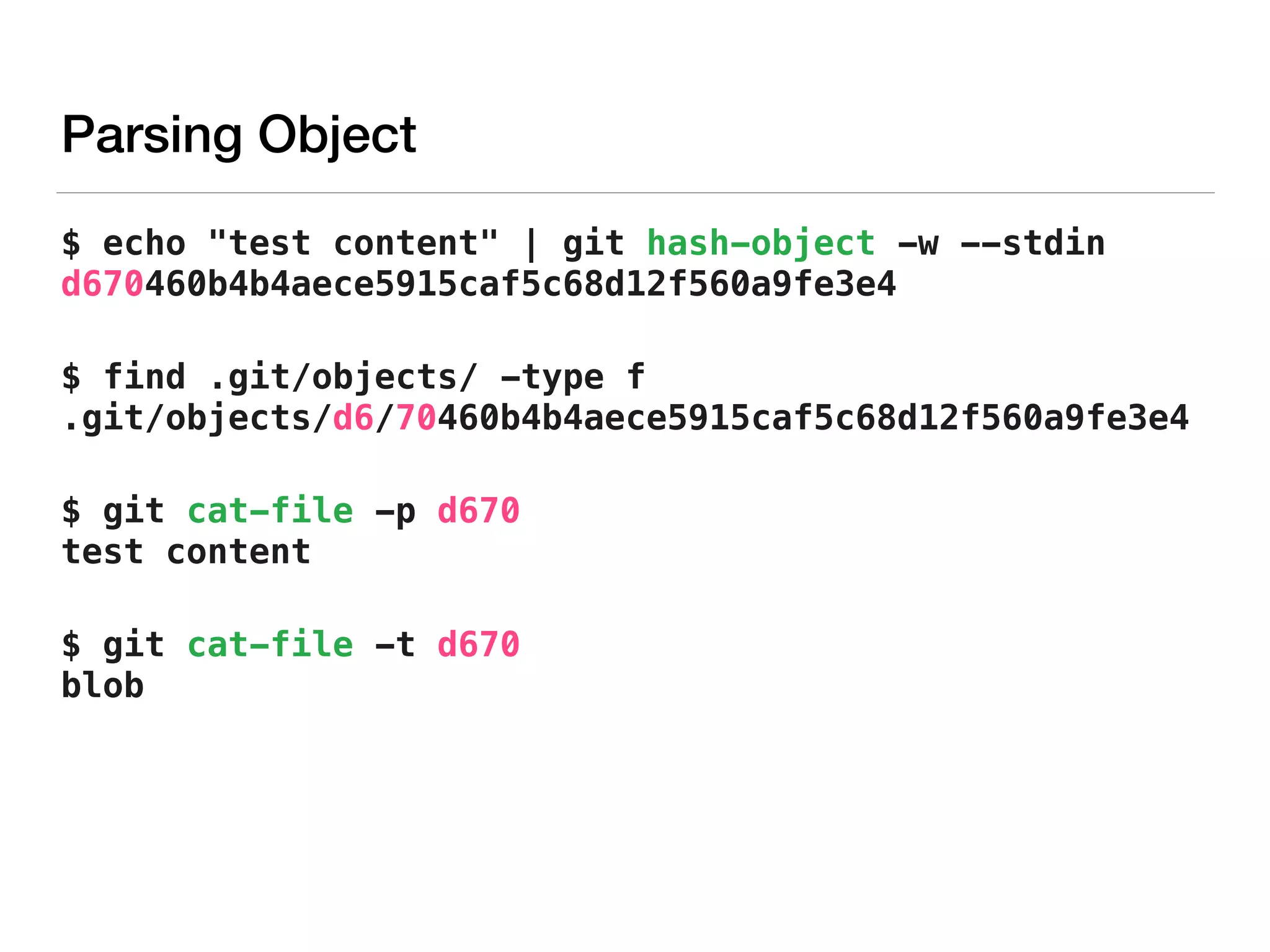 Parsing Object
$ echo "test content" | git hash-object -w --stdin 
d670460b4b4aece5915caf5c68d12f560a9fe3e4
$ find .git/objects/ -type f 
.git/objects/d6/70460b4b4aece5915caf5c68d12f560a9fe3e4
$ git cat-file -p d670 
test content
$ git cat-file -t d670 
blob
 