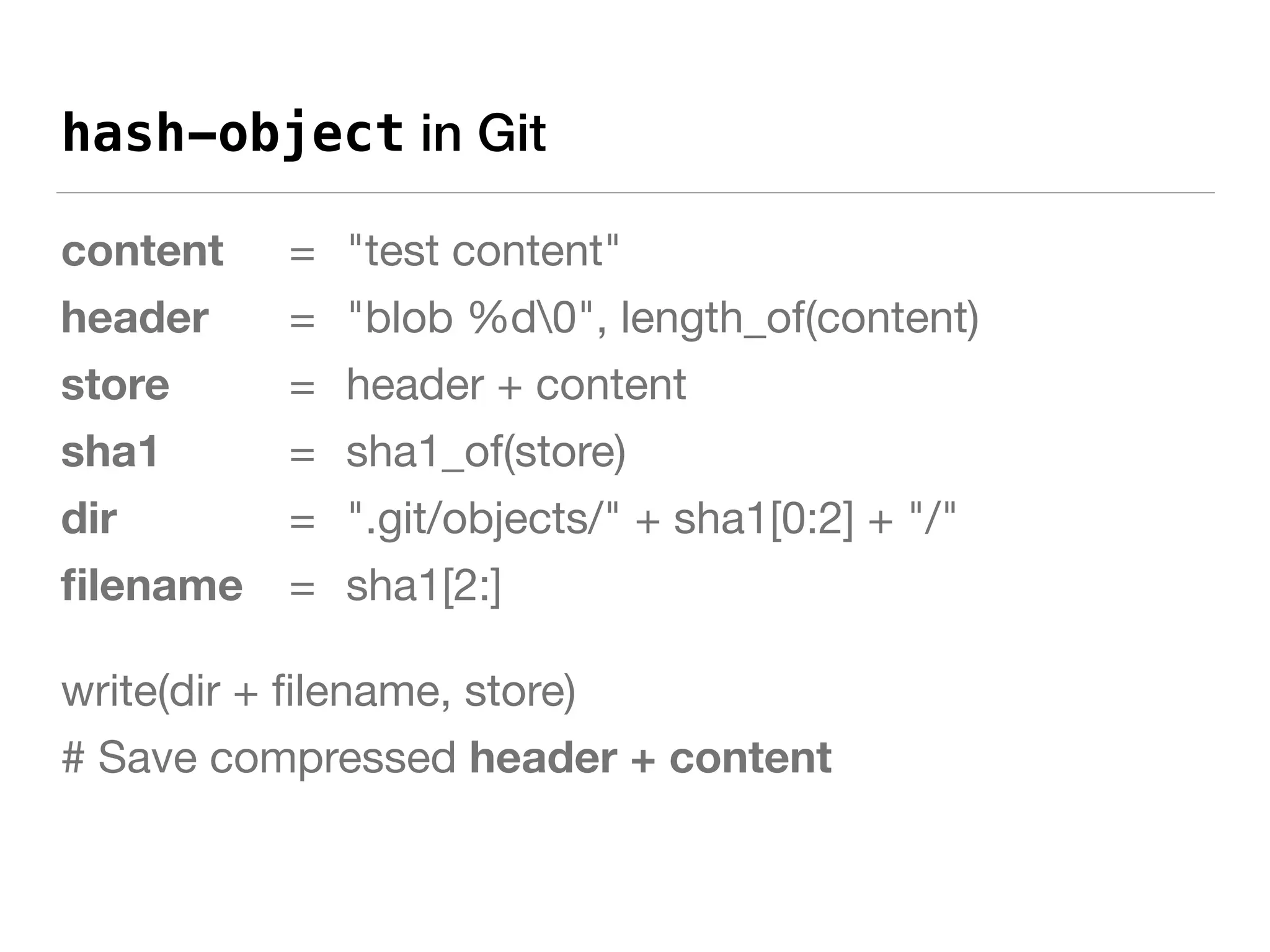 hash-object in Git
content 	 = 	"test content"

header = 	"blob %d0", length_of(content)

store 	 	 = 	header + content

sha1 = 	sha1_of(store)

dir 	 	 	 = 	".git/objects/" + sha1[0:2] + "/"

ﬁlename 	 = 	sha1[2:]

write(dir + ﬁlename, store)

# Save compressed header + content
 