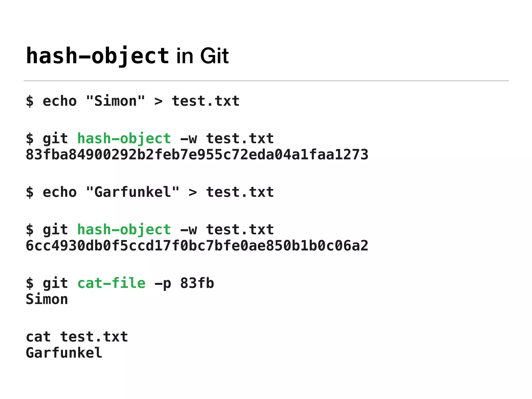 hash-object in Git
$ echo "Simon" > test.txt
$ git hash-object -w test.txt 
83fba84900292b2feb7e955c72eda04a1faa1273
$ echo "Garfunkel" > test.txt
$ git hash-object -w test.txt 
6cc4930db0f5ccd17f0bc7bfe0ae850b1b0c06a2
$ git cat-file -p 83fb 
Simon
cat test.txt 
Garfunkel
 