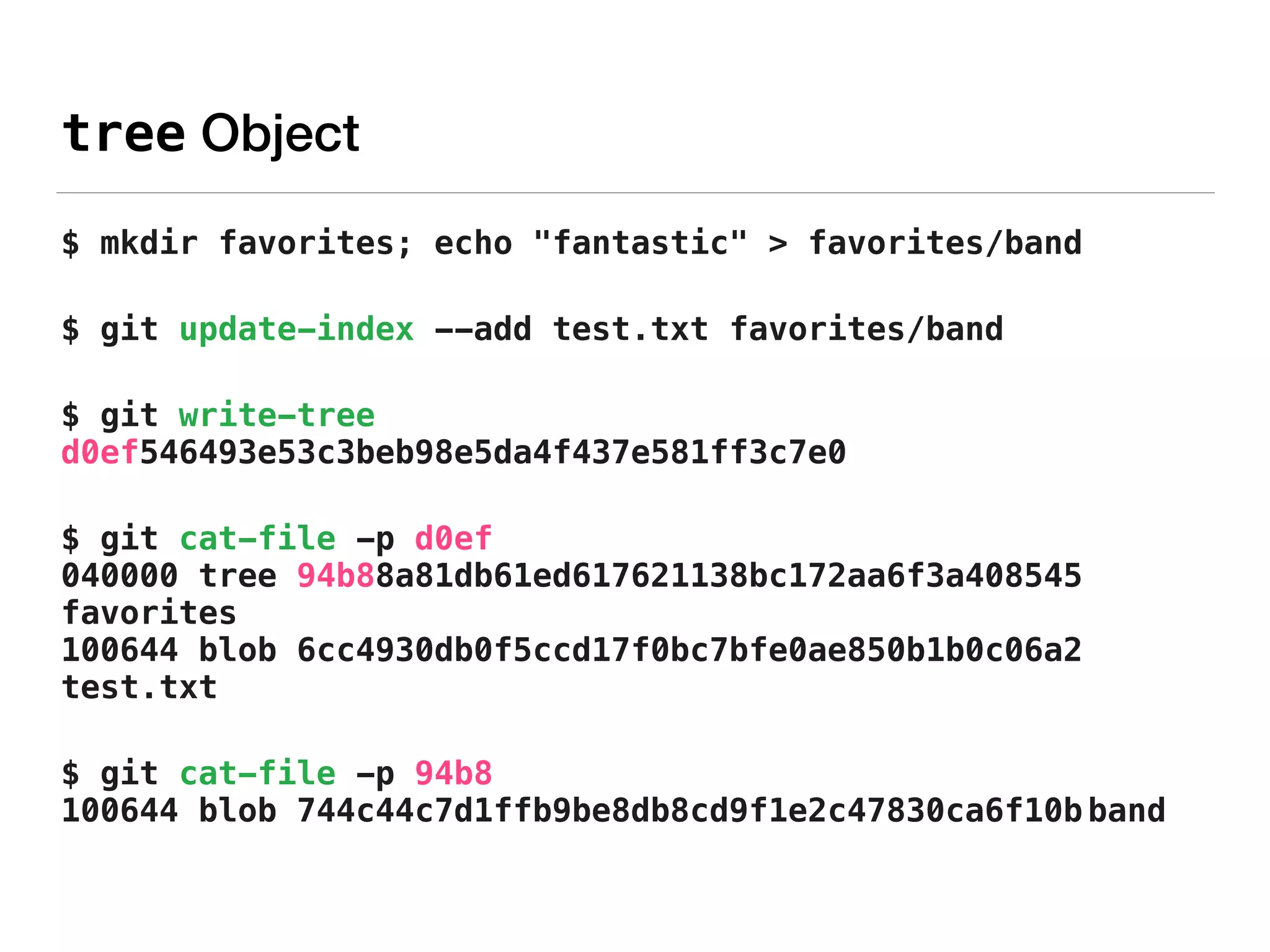 tree Object
$ mkdir favorites; echo "fantastic" > favorites/band
$ git update-index --add test.txt favorites/band
$ git write-tree 
d0ef546493e53c3beb98e5da4f437e581ff3c7e0
$ git cat-file -p d0ef 
040000 tree 94b88a81db61ed617621138bc172aa6f3a408545
favorites 
100644 blob 6cc4930db0f5ccd17f0bc7bfe0ae850b1b0c06a2
test.txt
$ git cat-file -p 94b8 
100644 blob 744c44c7d1ffb9be8db8cd9f1e2c47830ca6f10b band
 
