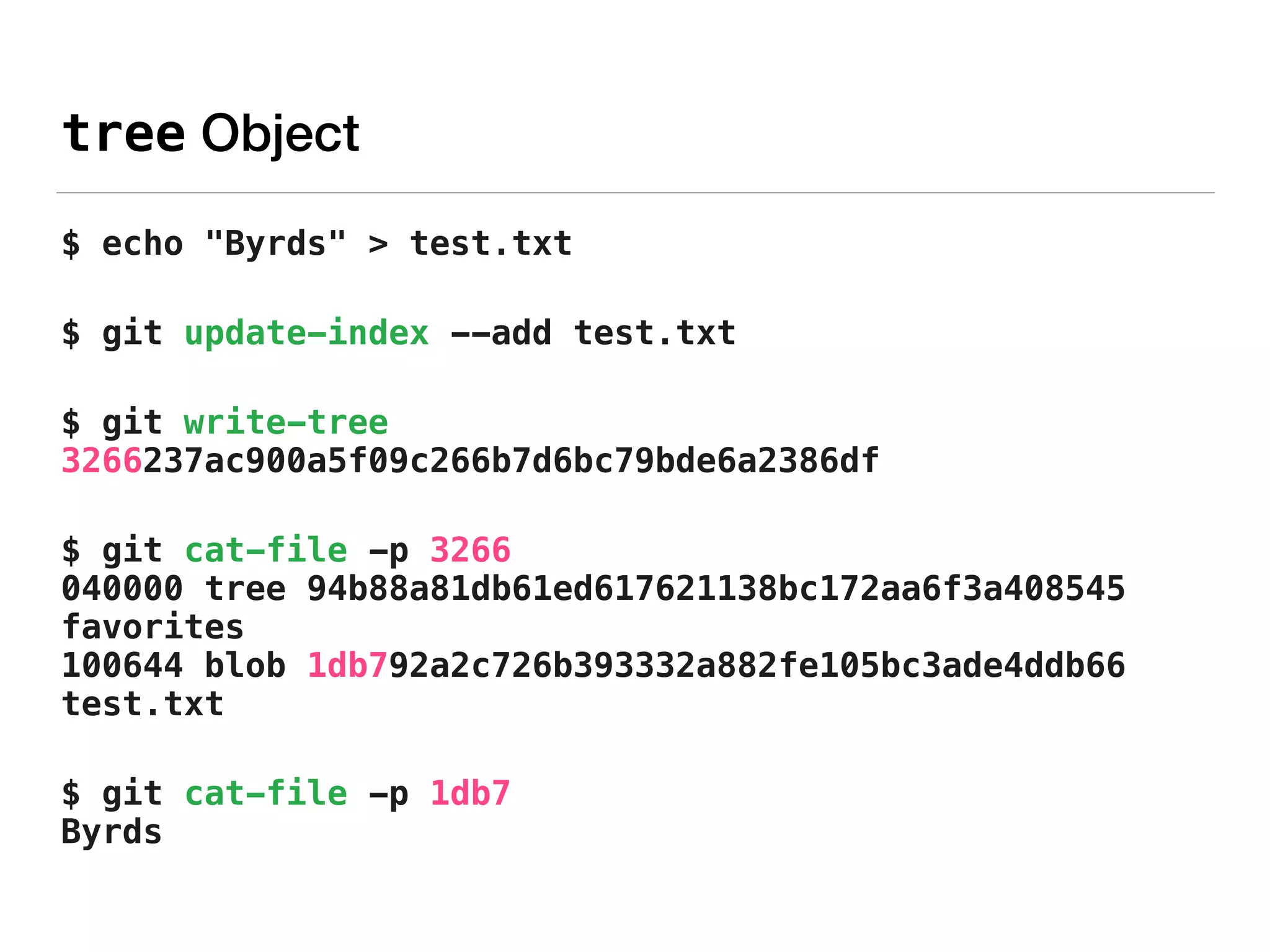 tree Object
$ echo "Byrds" > test.txt
$ git update-index --add test.txt
$ git write-tree 
3266237ac900a5f09c266b7d6bc79bde6a2386df
$ git cat-file -p 3266 
040000 tree 94b88a81db61ed617621138bc172aa6f3a408545
favorites 
100644 blob 1db792a2c726b393332a882fe105bc3ade4ddb66
test.txt
$ git cat-file -p 1db7 
Byrds
 