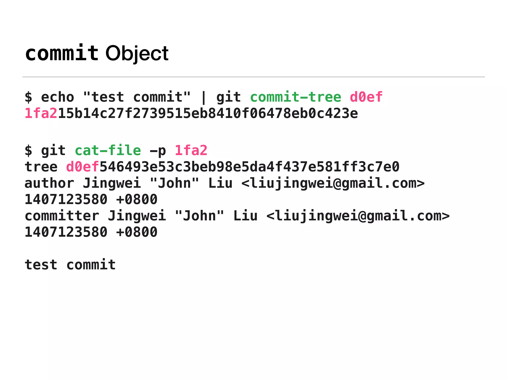 commit Object
$ echo "test commit" | git commit-tree d0ef 
1fa215b14c27f2739515eb8410f06478eb0c423e
$ git cat-file -p 1fa2 
tree d0ef546493e53c3beb98e5da4f437e581ff3c7e0 
author Jingwei "John" Liu <liujingwei@gmail.com>
1407123580 +0800 
committer Jingwei "John" Liu <liujingwei@gmail.com>
1407123580 +0800 
 
test commit
 