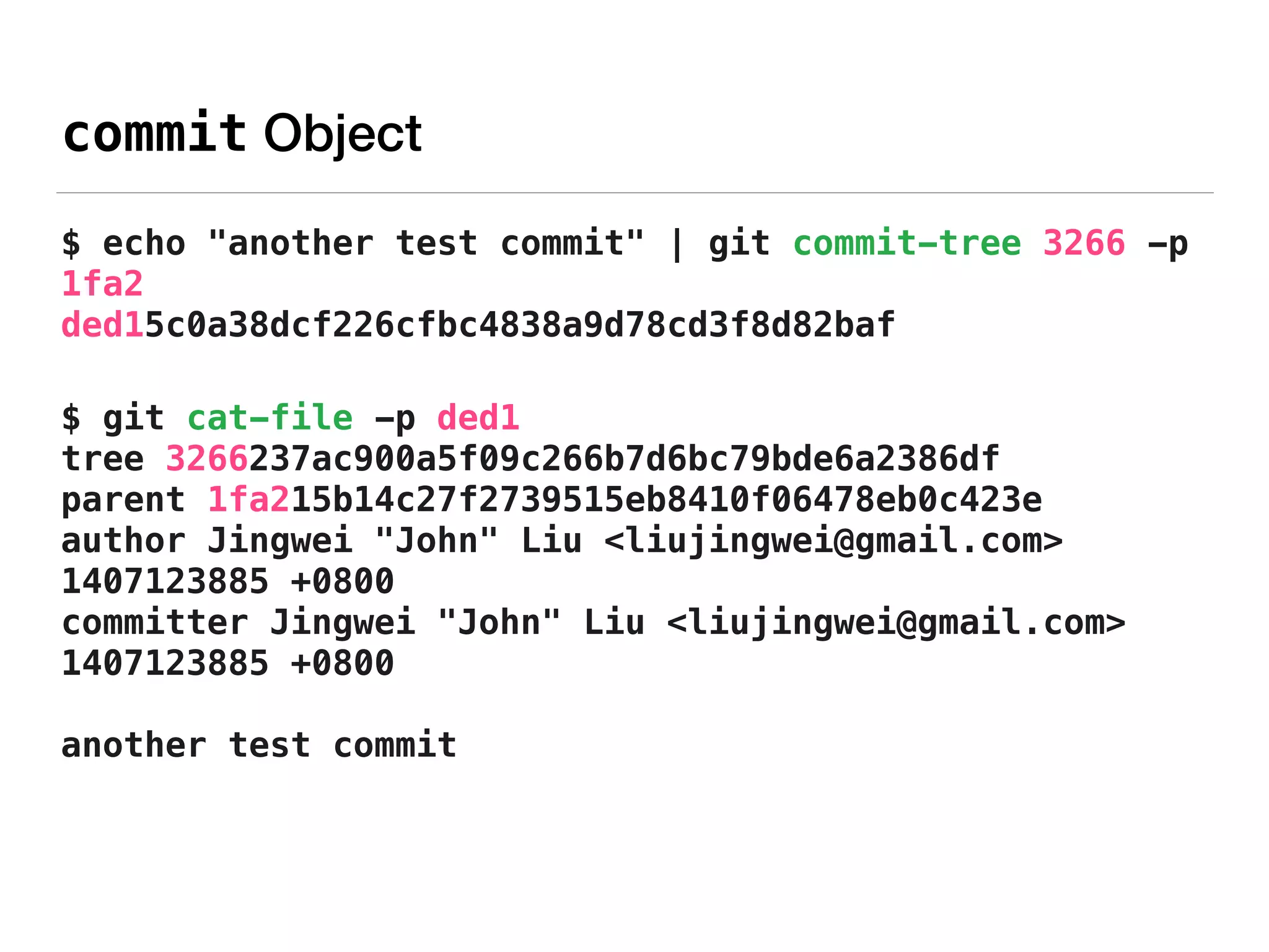 commit Object
$ echo "another test commit" | git commit-tree 3266 -p
1fa2 
ded15c0a38dcf226cfbc4838a9d78cd3f8d82baf
$ git cat-file -p ded1 
tree 3266237ac900a5f09c266b7d6bc79bde6a2386df 
parent 1fa215b14c27f2739515eb8410f06478eb0c423e 
author Jingwei "John" Liu <liujingwei@gmail.com>
1407123885 +0800 
committer Jingwei "John" Liu <liujingwei@gmail.com>
1407123885 +0800 
 
another test commit
 
