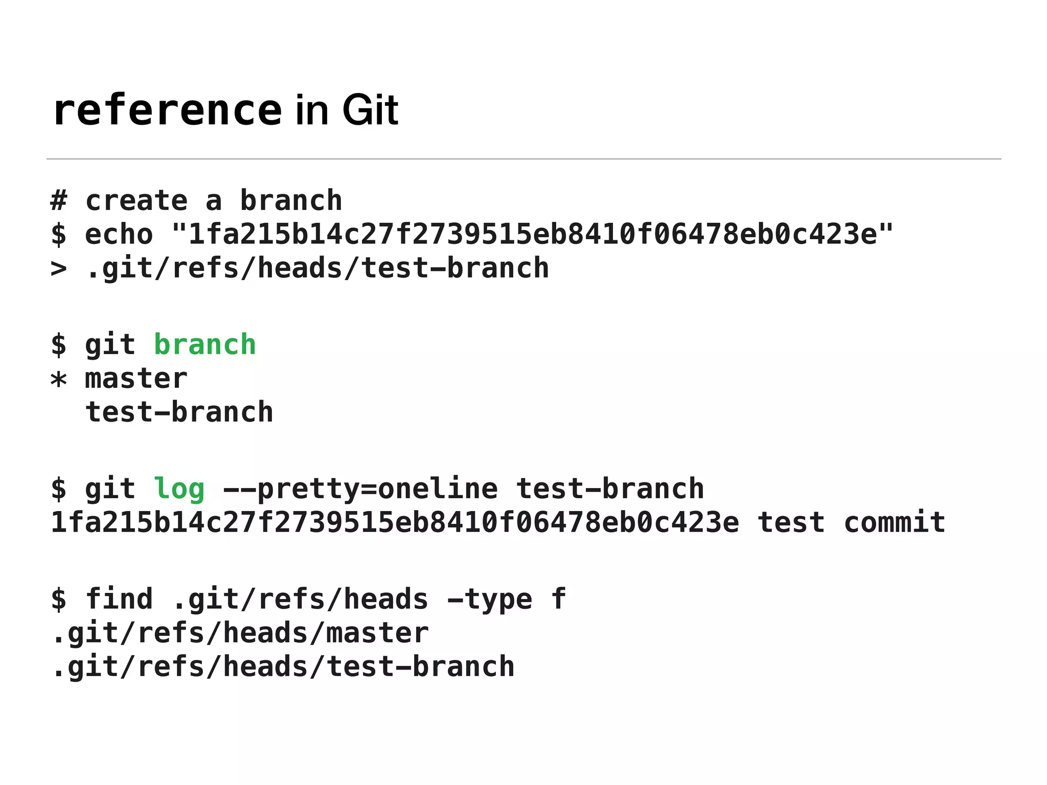 reference in Git
# create a branch 
$ echo "1fa215b14c27f2739515eb8410f06478eb0c423e"
> .git/refs/heads/test-branch
$ git branch 
* master 
test-branch
$ git log --pretty=oneline test-branch 
1fa215b14c27f2739515eb8410f06478eb0c423e test commit
$ find .git/refs/heads -type f 
.git/refs/heads/master 
.git/refs/heads/test-branch
 