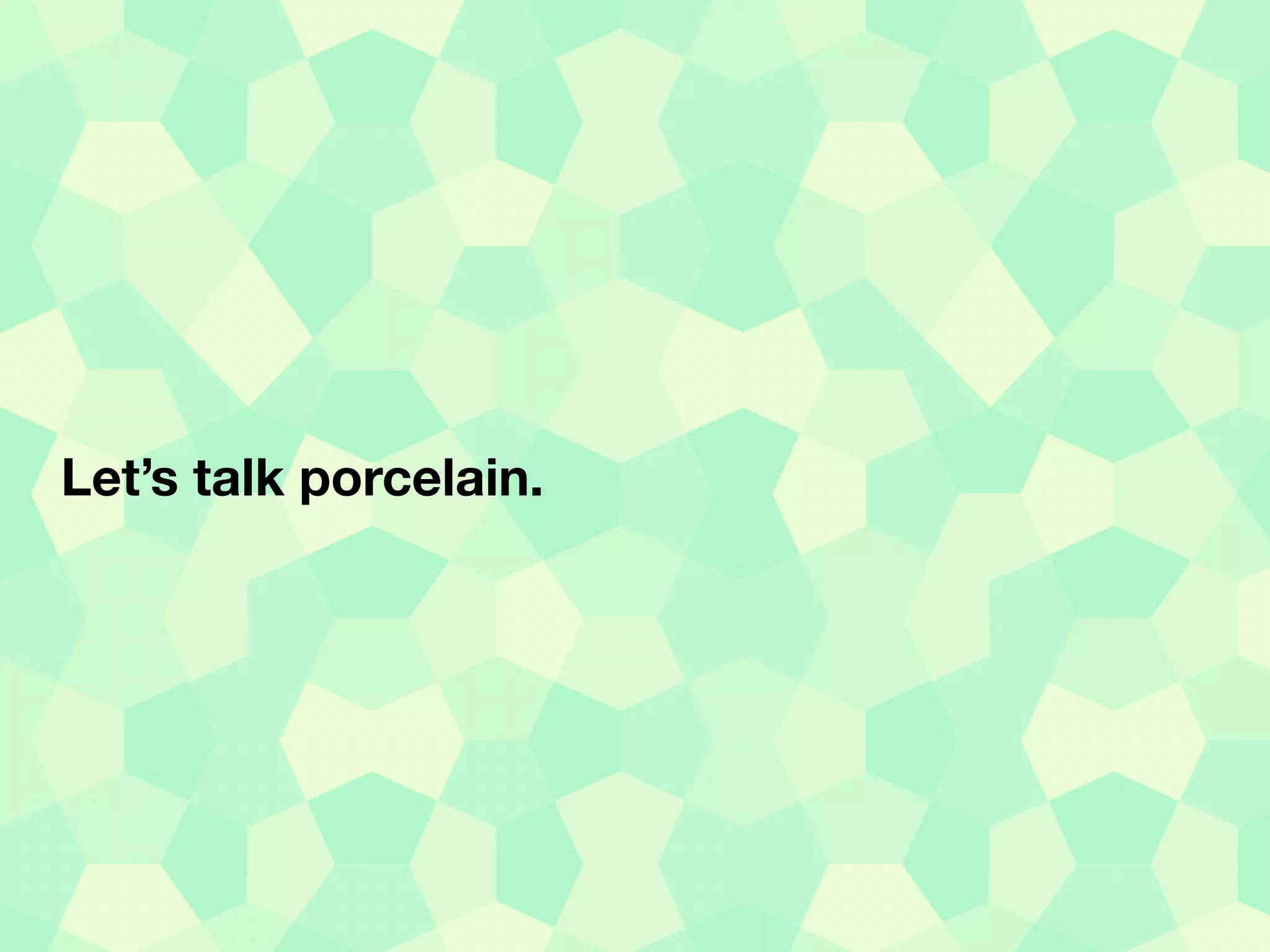 Let’s talk porcelain.
 