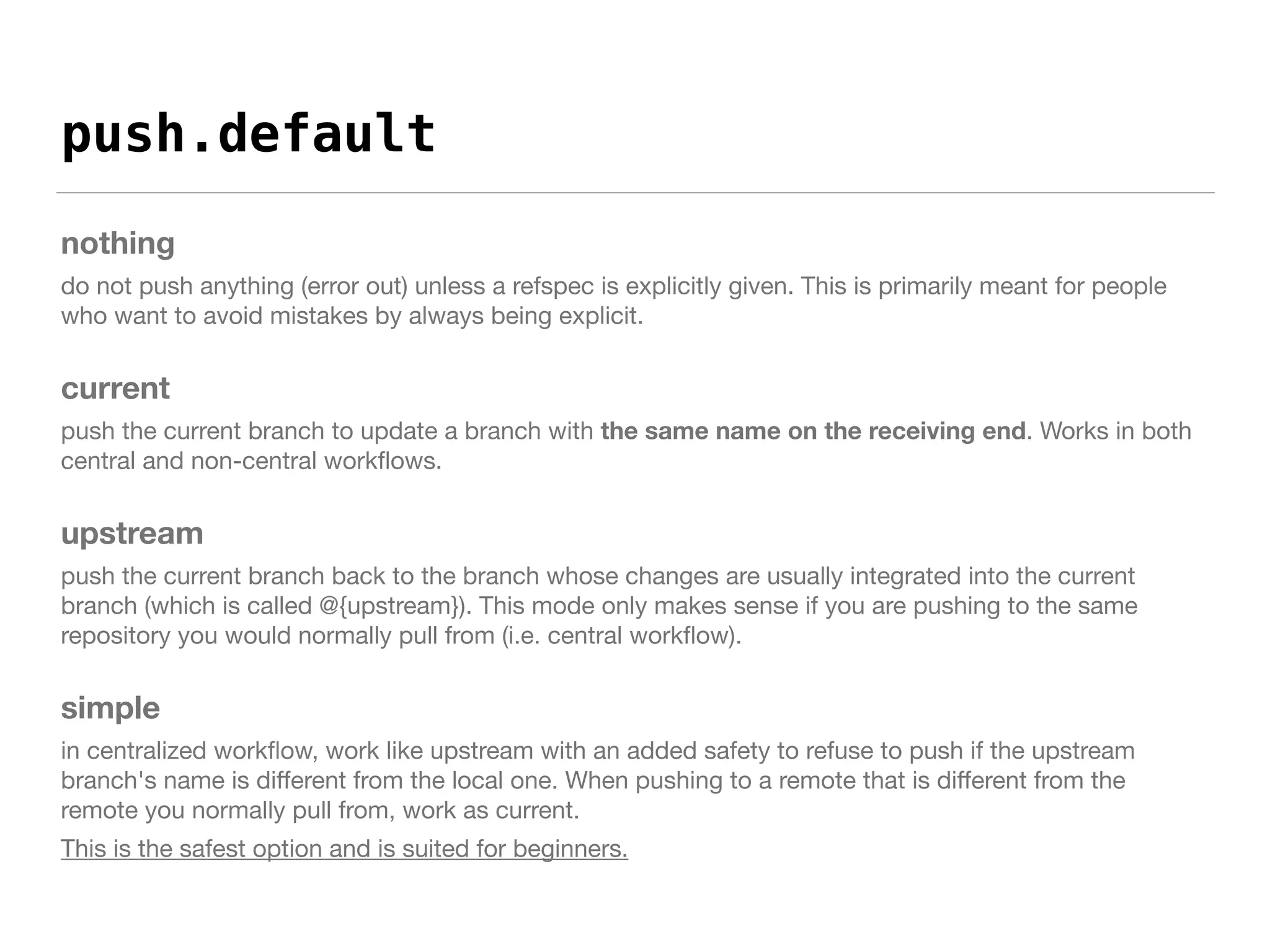 push.default
nothing
do not push anything (error out) unless a refspec is explicitly given. This is primarily meant for people
who want to avoid mistakes by always being explicit.

current
push the current branch to update a branch with the same name on the receiving end. Works in both
central and non-central workﬂows.

upstream
push the current branch back to the branch whose changes are usually integrated into the current
branch (which is called @{upstream}). This mode only makes sense if you are pushing to the same
repository you would normally pull from (i.e. central workﬂow).

simple
in centralized workﬂow, work like upstream with an added safety to refuse to push if the upstream
branch's name is diﬀerent from the local one. When pushing to a remote that is diﬀerent from the
remote you normally pull from, work as current.

This is the safest option and is suited for beginners.
 