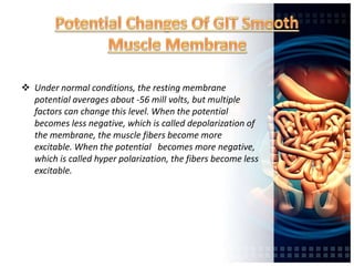  Under normal conditions, the resting membrane
potential averages about -56 mill volts, but multiple
factors can change this level. When the potential
becomes less negative, which is called depolarization of
the membrane, the muscle fibers become more
excitable. When the potential becomes more negative,
which is called hyper polarization, the fibers become less
excitable.
 