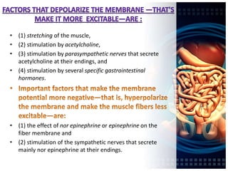 • (1) stretching of the muscle,
• (2) stimulation by acetylcholine,
• (3) stimulation by parasympathetic nerves that secrete
acetylcholine at their endings, and
• (4) stimulation by several specific gastrointestinal
hormones.
• (1) the effect of nor epinephrine or epinephrine on the
fiber membrane and
• (2) stimulation of the sympathetic nerves that secrete
mainly nor epinephrine at their endings.
 
