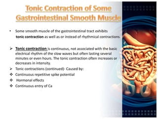 • Some smooth muscle of the gastrointestinal tract exhibits
tonic contraction as well as or instead of rhythmical contractions.
 Tonic contraction is continuous, not associated with the basic
electrical rhythm of the slow waves but often lasting several
minutes or even hours. The tonic contraction often increases or
decreases in intensity.
 Tonic contractions (continued)- Caused by:
 Continuous repetitive spike potential
 Hormonal effects
 Continuous entry of Ca
 