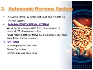 • Activity is control by sympathetic and parasympathetic
nervous system.
Vagus Nerve innervates GIT from esophagus up to
proximal 2/3 of transverse colon.
Pelvic Parasympathetic Nerve:(S2-S4)Innervates GIT from
distal 1/3 of transverse colon.
Increase peristalsis and tone.
Relaxes Sphincters.
Increase digestive secretions.
 