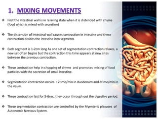  First the intestinal wall is in relaxing state when it is distended with chyme
(food which is mixed with secretion)
 The distension of intestinal wall causes contraction in intestine and these
contraction divides the intestine into segments
 Each segment is 1-2cm long As one set of segmentation contraction relaxes, a
new set often begins but the contraction this time appears at new sites
between the previous contraction.
 These contraction help in chopping of chyme and promotes mixing of food
particles with the secretion of small intestine.
 Segmentation contraction occurs 12time/min in duodenum and 8time/min in
the ileum.
 These contraction last for 5-6sec, they occur through out the digestive period.
 These segmentation contraction are controlled by the Myenteric plexuses of
Autonomic Nervous System.
 