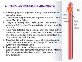  Chyme is propelled or pushed through small intestine by
peristaltic waves.
 These waves are produced and response to stretch .This is
called Myenteric Reflex.
 They occur in any part of small intestine and move at a
velocity of 0.2-2cm/sec. They usually dies off after travel this
distance.
 From here it starts a new peristalsis state and move a chyme
in forward direction, thus several peristaltic waves occur one
after the other and push the small intestine contents at the
distal end of the small intestine.
 Therefore due to the slow movement of peristalsis waves
usually 3-5hours are required for passage of chyme from
pyrolysis to the ileocecal valve.
 These peristaltic wave don't occur alone but are
superimposed upon segmental movement of small intestine.
Thus both segmental and peristalsis movements occurs
simultaneously.
 