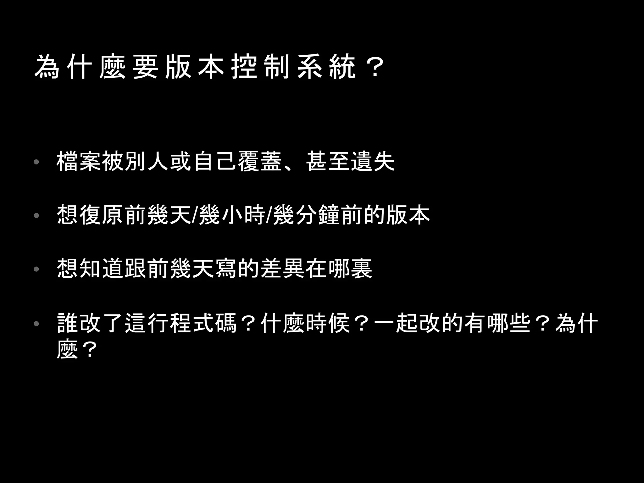 為 什 麼 要 版 本 控 制 系 統 ？
• 檔案被別人或自己覆蓋、甚至遺失
• 想復原前幾天/幾小時/幾分鐘前的版本
• 想知道跟前幾天寫的差異在哪裏
• 誰改了這行程式碼？什麼時候？一起改的有哪些？為什
麼？
程式上線後，需要分成維護版和開發版
 