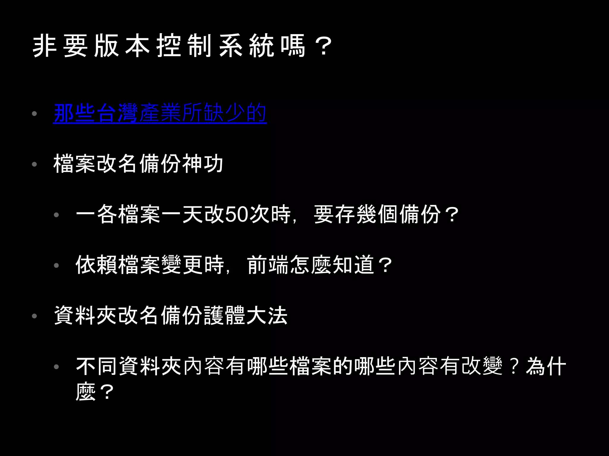 非 要 版 本 控 制 系 統 嗎 ？
• 那些台灣產業所缺少的
• 檔案改名備份神功
• 一各檔案一天改50次時，要存幾個備份？
• 依賴檔案變更時，前端怎麼知道？
• 資料夾改名備份護體大法
• 不同資料夾內容有哪些檔案的哪些內容有改變？為什
麼？
 