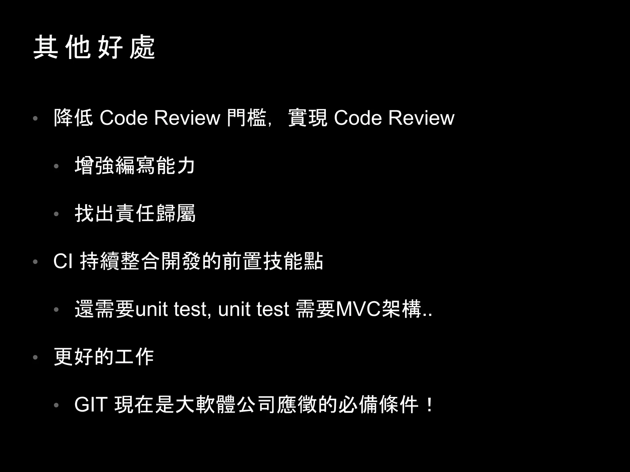 其 他 好 處
• 降低 Code Review 門檻，實現 Code Review
• 增強編寫能力
• 找出責任歸屬
• CI 持續整合開發的前置技能點
• 還需要unit test, unit test 需要MVC架構..
• 更好的工作
• GIT 現在是大軟體公司應徵的必備條件！
 