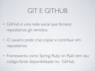 GIT E GITHUB
• GitHub é uma rede social que fornece
repositórios git remotos.
• O usuário pode criar, copiar e contribuir em
repositórios.
• Frameworks como Spring, Ruby on Rails tem seu
código-fonte disponibilizado no GitHub.
 