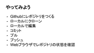 やってみよう
- Githubにレポジトリをつくる
- ローカルにクローン
- ローカルで編集
- コミット
- プル
- プッシュ
- Webブラウザでレポジトリの状態を確認
 